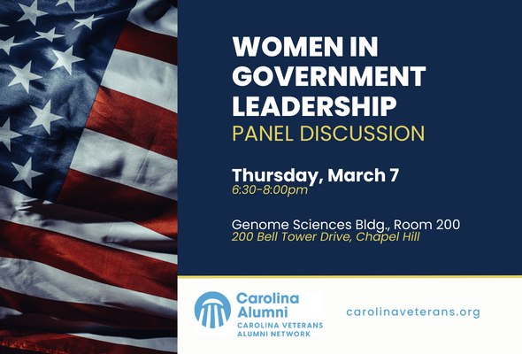Women in Government Leadership Panel Flyer. Showcasing women leaders who have paved the way in public service. We are honored to host distinguished women leaders from various government agencies. Join us to delve into their remarkable journeys, triumphs, and the challenges they have experienced. LTC (Ret.) Tanya Bradsher, United States Deputy Secretary of Veterans Affairs. Vice Provost Barbara Stephenson, Former Ambassador; UNC-CH VP of Global Affairs & Chief Global Officer. LTC Rachel Cepis, Director of U.S. Army Special Operations Command, Women in ARSOF Initiative. Special Agent Star Hy, U.S. Department of State, Bureau of Diplomatic Security. March 7, 2024. 6:30-8:00pm. Genome Sciences Building, Room 200. carolinaveterans.org